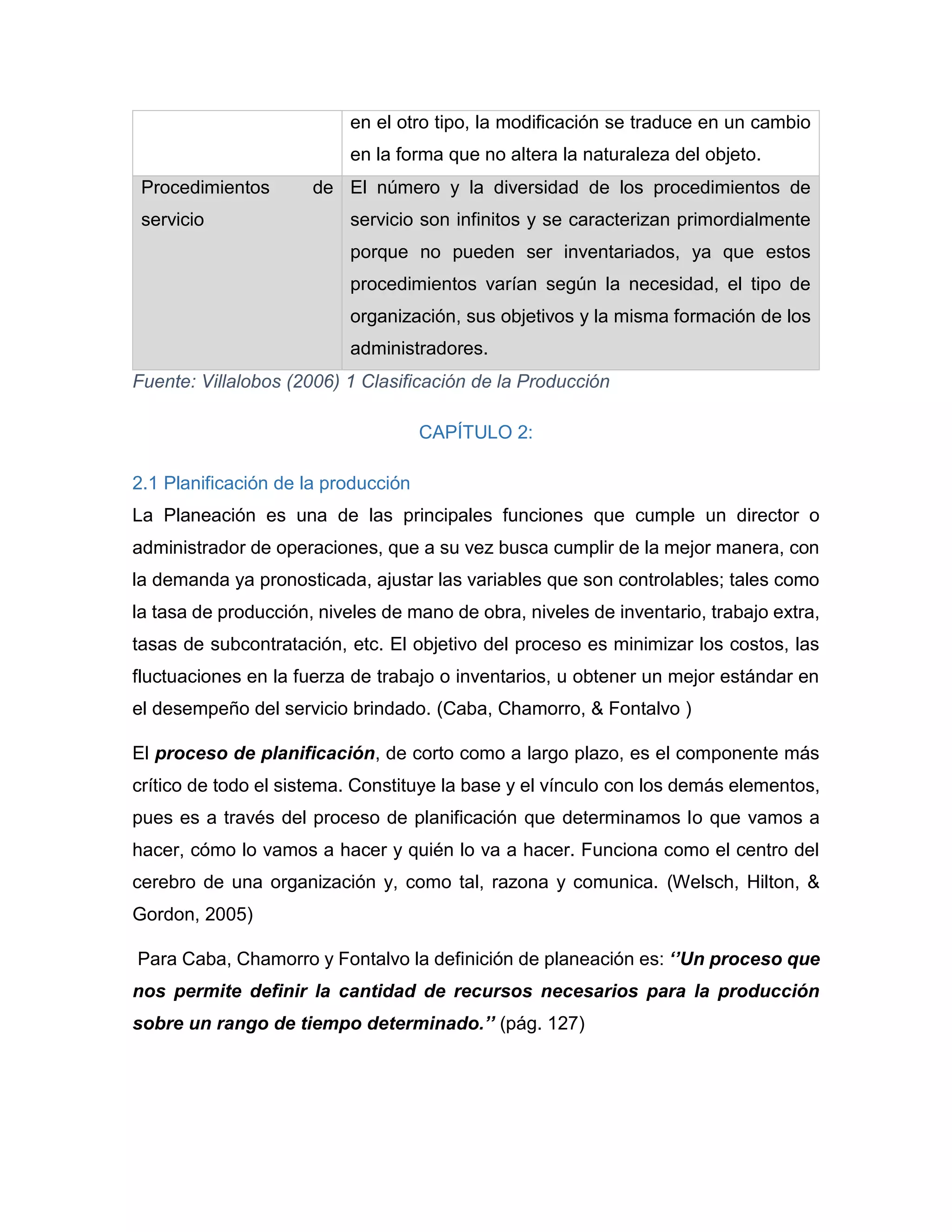 en el otro tipo, la modificación se traduce en un cambio
en la forma que no altera la naturaleza del objeto.
Procedimientos de
servicio
El número y la diversidad de los procedimientos de
servicio son infinitos y se caracterizan primordialmente
porque no pueden ser inventariados, ya que estos
procedimientos varían según la necesidad, el tipo de
organización, sus objetivos y la misma formación de los
administradores.
Fuente: Villalobos (2006) 1 Clasificación de la Producción
CAPÍTULO 2:
2.1 Planificación de la producción
La Planeación es una de las principales funciones que cumple un director o
administrador de operaciones, que a su vez busca cumplir de la mejor manera, con
la demanda ya pronosticada, ajustar las variables que son controlables; tales como
la tasa de producción, niveles de mano de obra, niveles de inventario, trabajo extra,
tasas de subcontratación, etc. El objetivo del proceso es minimizar los costos, las
fluctuaciones en la fuerza de trabajo o inventarios, u obtener un mejor estándar en
el desempeño del servicio brindado. (Caba, Chamorro, & Fontalvo )
El proceso de planificación, de corto como a largo plazo, es el componente más
crítico de todo el sistema. Constituye la base y el vínculo con los demás elementos,
pues es a través del proceso de planificación que determinamos lo que vamos a
hacer, cómo lo vamos a hacer y quién lo va a hacer. Funciona como el centro del
cerebro de una organización y, como tal, razona y comunica. (Welsch, Hilton, &
Gordon, 2005)
Para Caba, Chamorro y Fontalvo la definición de planeación es: ‘’Un proceso que
nos permite definir la cantidad de recursos necesarios para la producción
sobre un rango de tiempo determinado.’’ (pág. 127)
 