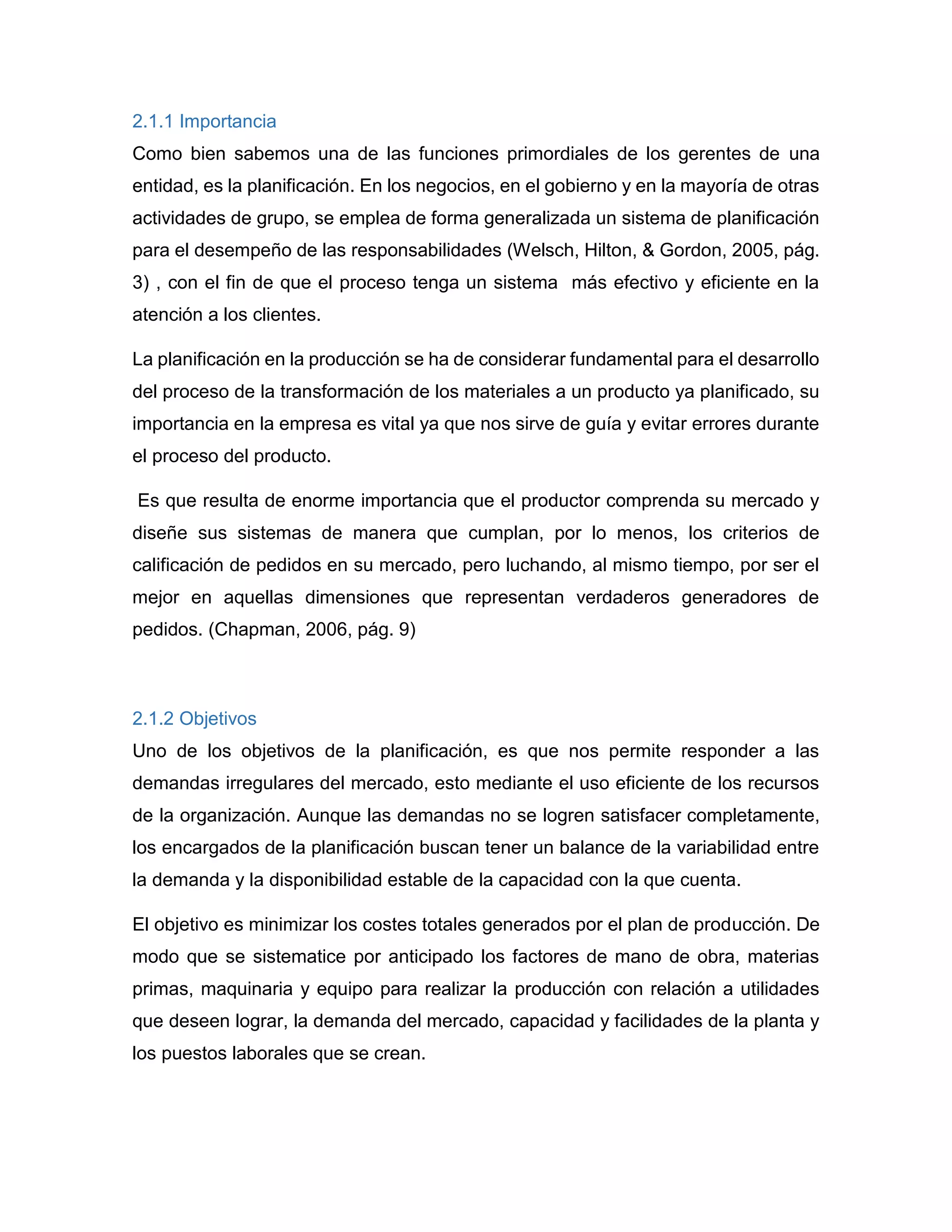 2.1.1 Importancia
Como bien sabemos una de las funciones primordiales de los gerentes de una
entidad, es la planificación. En los negocios, en el gobierno y en la mayoría de otras
actividades de grupo, se emplea de forma generalizada un sistema de planificación
para el desempeño de las responsabilidades (Welsch, Hilton, & Gordon, 2005, pág.
3) , con el fin de que el proceso tenga un sistema más efectivo y eficiente en la
atención a los clientes.
La planificación en la producción se ha de considerar fundamental para el desarrollo
del proceso de la transformación de los materiales a un producto ya planificado, su
importancia en la empresa es vital ya que nos sirve de guía y evitar errores durante
el proceso del producto.
Es que resulta de enorme importancia que el productor comprenda su mercado y
diseñe sus sistemas de manera que cumplan, por lo menos, los criterios de
calificación de pedidos en su mercado, pero luchando, al mismo tiempo, por ser el
mejor en aquellas dimensiones que representan verdaderos generadores de
pedidos. (Chapman, 2006, pág. 9)
2.1.2 Objetivos
Uno de los objetivos de la planificación, es que nos permite responder a las
demandas irregulares del mercado, esto mediante el uso eficiente de los recursos
de la organización. Aunque las demandas no se logren satisfacer completamente,
los encargados de la planificación buscan tener un balance de la variabilidad entre
la demanda y la disponibilidad estable de la capacidad con la que cuenta.
El objetivo es minimizar los costes totales generados por el plan de producción. De
modo que se sistematice por anticipado los factores de mano de obra, materias
primas, maquinaria y equipo para realizar la producción con relación a utilidades
que deseen lograr, la demanda del mercado, capacidad y facilidades de la planta y
los puestos laborales que se crean.
 