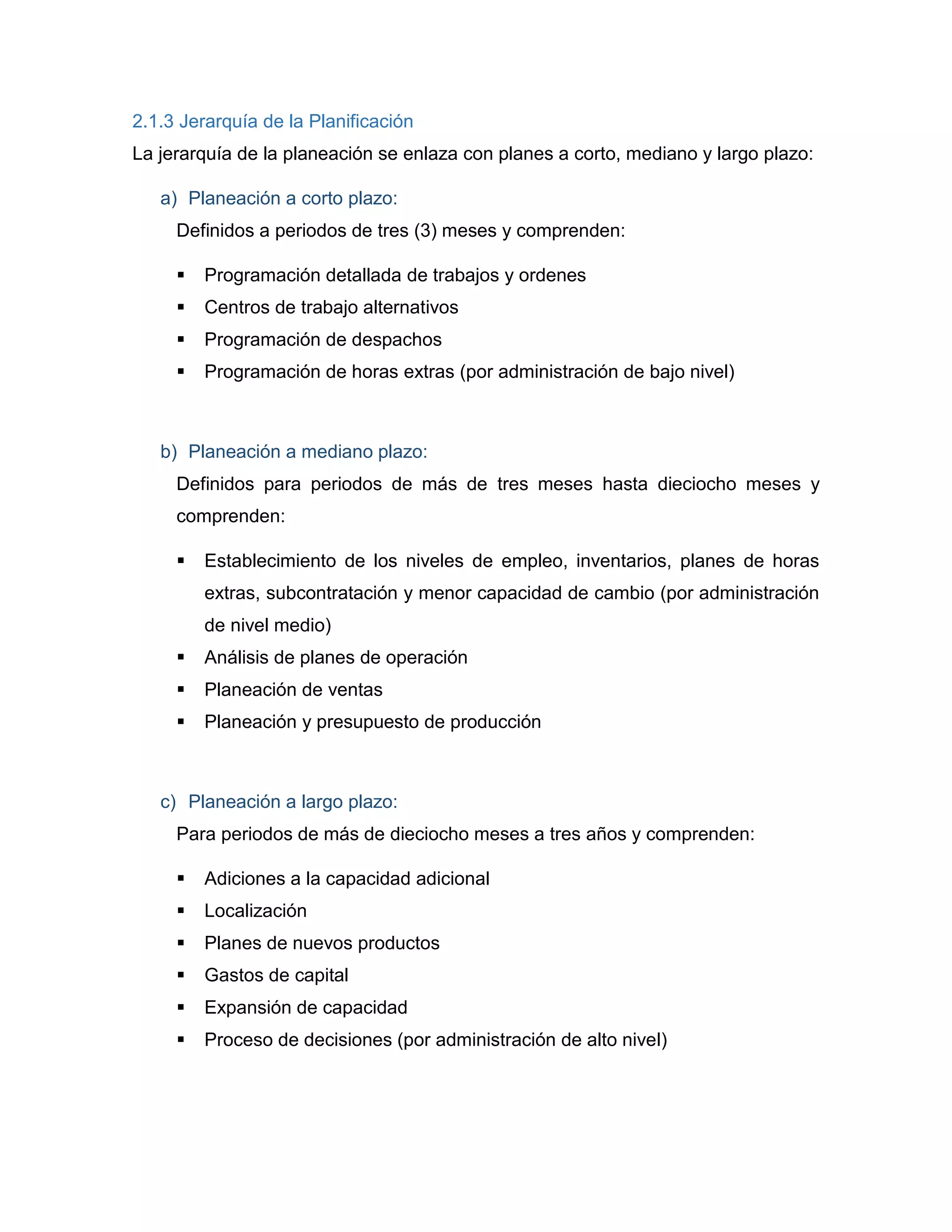 2.1.3 Jerarquía de la Planificación
La jerarquía de la planeación se enlaza con planes a corto, mediano y largo plazo:
a) Planeación a corto plazo:
Definidos a periodos de tres (3) meses y comprenden:
 Programación detallada de trabajos y ordenes
 Centros de trabajo alternativos
 Programación de despachos
 Programación de horas extras (por administración de bajo nivel)
b) Planeación a mediano plazo:
Definidos para periodos de más de tres meses hasta dieciocho meses y
comprenden:
 Establecimiento de los niveles de empleo, inventarios, planes de horas
extras, subcontratación y menor capacidad de cambio (por administración
de nivel medio)
 Análisis de planes de operación
 Planeación de ventas
 Planeación y presupuesto de producción
c) Planeación a largo plazo:
Para periodos de más de dieciocho meses a tres años y comprenden:
 Adiciones a la capacidad adicional
 Localización
 Planes de nuevos productos
 Gastos de capital
 Expansión de capacidad
 Proceso de decisiones (por administración de alto nivel)
 