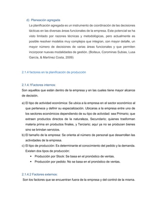 d) Planeación agregada
La planificación agregada es un instrumento de coordinación de las decisiones
tácticas en las diversas áreas funcionales de la empresa. Este potencial se ha
visto limitado por razones técnicas y metodológicas, pero actualmente es
posible resolver modelos muy complejos que integran, con mayor detalle, un
mayor número de decisiones de varias áreas funcionales y que permiten
incorporar nuevas modalidades de gestión. (Boiteux, Corominas Subias, Lusa
García, & Martínez Costa, 2009)
2.1.4 factores en la planificación de producción
2.1.4.1Factores internos:
Son aquellos que están dentro de la empresa y en las cueles tiene mayor alcance
de decisión.
a) El tipo de actividad económica: Se ubica a la empresa en el sector económico al
que pertenece y definir su especialización. Ubicaras a la empresa entre uno de
los sectores económicos dependiendo de su tipo de actividad: sea Primario; que
extraen productos directos de la naturaleza, Secundario; quienes trasforman
materia prima en productos finales, y Terciario; aquí ya no se producen bienes
sino se brindan servicios.
b) El tamaño de la empresa: Se orienta al número de personal que desarrollan las
actividades de la empresa.
c) El tipo de producción: Es determinante el conocimiento del pedido y la demanda.
Existen dos tipos de producción:
 Producción por Stock: Se basa en el pronóstico de ventas.
 Producción por pedido: No se basa en el pronóstico de ventas.
2.1.4.2 Factores externos:
Son los factores que se encuentran fuera de la empresa y del control de la misma.
 