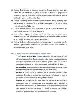 a) Factores Económicos: la situación económica la cual atraviese cada país
deberá de ser tomado en cuenta al momento de diseñar su programa de
producción, aquí se consideran a las variables macroeconómicas por ejemplo
la inflación, tipo de cambio, entre otros.
b) Factores Políticos y legales: debemos de estar al tanto de las normas y leyes
que regulan y se mantienen en el territorio que se ejecuta. Ya sea el salario
mínimo, impuestos, TLCs, etc.
c) Factores Socioculturales: hace referencia al tipo de cultura dominante, los
hábitos, nivel de educación, estilo de vida, etc.
d) Factores Tecnológicos: El avance tecnológico influye mucho a la hora de
producir, cada vez más empresas incluyen más las máquinas en sus procesos
de producción buscando una mayor productividad.
e) Factores de Entorno: Se refiere a la competencia, poder de negociación con los
clientes y proveedores, inserción de productos nuevos sean sustitutos o
complementarios, entre otros.
2.1.4.3 La producción es la combinación de factores como:
 Componentes o materiales: Son los elementos que se requerirán para
fabricar el producto final. Estos materiales deben de ser los adecuados para
realizar un sistema de producción de manera óptima. Como bien sabemos
para tener un producto de calidad los insumos deben de ser de calidad.
 Mano de obra: son aquellas personas que emplean esfuerzo físico o mental
en los procesos de producción a cambio de una retribución.
 Maquinaria: Es el conjunto de máquinas que se requerirán para elaborar los
productos. Se debe de verificar las condiciones y el estado en que se
encuentran para tener un mejor manejo de las mismas.
 Sistema de producción: Es una serie de elementos relacionados y
organizados que te proporcionara una estructura para optimizar la
descripción, la ejecución, y el planteamiento en un proceso de producción.
Para diseñar tú sistema de producción debes de realizar un estudio y
seleccionarlo de acuerdo a las necesidades de la empresa.
 