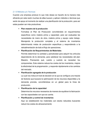 2.1.5 Métodos y/o Técnicas
Cuando una empresa produce lo que más desea es hacerlo de la manera más
eficiente por esta razón muchas de ellas buscan y aplican métodos o técnicas que
serán de apoyo al momento de realizar una planificación de la producción, para así
estas pueden ser más productivas.
 Plan maestro de la producción
Formaliza el Plan de Producción convirtiéndolo en requerimientos
específicos como materia prima y capacidad, para ser evaluadas las
necesidades de mano de obra, materia prima y equipo cada trabajo.
Manejando la producción completa y el sistema de inventarios
determinando metas de producción específicas y respondiendo a la
retroalimentación de todo el flujo de operaciones.
 Planificación de Requerimientos de Materiales
Permite determinar la cantidad y periodicidad para adquirir los artículos
dependiendo de la demanda, para satisfacer las necesidades del plan
Maestro. Precisando qué, cuánto y cuándo se necesitan los
componentes. Este sistema reduce los costos de los inventarios, mejora
la efectividad de la programación, y responde rápidamente a los cambios
del mercado.
 Planificación agregada de la producción
La cual nos indica el nivel de decisión en la que se configura una mezcla
de factores que buscara la optimización de los recursos disponibles y la
demanda prevista, convirtiéndose en un global para la línea de
producción.
 Planificación de la capacidad
Determina los recursos necesarios de manera de equilibrar la fabricación
con las capacidades con que se cuenta.
 Planificación y control de inventarios
Aquí se establecerán los materiales con stocks reducidos buscando
reducir los costos de almacenamiento
 