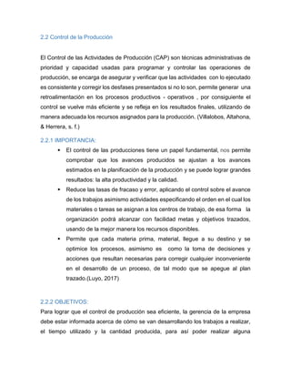 2.2 Control de la Producción
El Control de las Actividades de Producción (CAP) son técnicas administrativas de
prioridad y capacidad usadas para programar y controlar las operaciones de
producción, se encarga de asegurar y verificar que las actividades con lo ejecutado
es consistente y corregir los desfases presentados si no lo son, permite generar una
retroalimentación en los procesos productivos - operativos , por consiguiente el
control se vuelve más eficiente y se refleja en los resultados finales, utilizando de
manera adecuada los recursos asignados para la producción. (Villalobos, Altahona,
& Herrera, s. f.)
2.2.1 IMPORTANCIA:
 El control de las producciones tiene un papel fundamental, nos permite
comprobar que los avances producidos se ajustan a los avances
estimados en la planificación de la producción y se puede lograr grandes
resultados: la alta productividad y la calidad.
 Reduce las tasas de fracaso y error, aplicando el control sobre el avance
de los trabajos asimismo actividades especificando el orden en el cual los
materiales o tareas se asignan a los centros de trabajo, de esa forma la
organización podrá alcanzar con facilidad metas y objetivos trazados,
usando de la mejor manera los recursos disponibles.
 Permite que cada materia prima, material, llegue a su destino y se
optimice los procesos, asimismo es como la toma de decisiones y
acciones que resultan necesarias para corregir cualquier inconveniente
en el desarrollo de un proceso, de tal modo que se apegue al plan
trazado.(Luyo, 2017)
2.2.2 OBJETIVOS:
Para lograr que el control de producción sea eficiente, la gerencia de la empresa
debe estar informada acerca de cómo se van desarrollando los trabajos a realizar,
el tiempo utilizado y la cantidad producida, para así poder realizar alguna
 