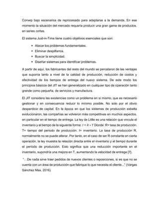 Conwip bajo escenarios de reprocesado para adaptarse a la demanda. En ese
momento la situación del mercado requería producir una gran gama de productos,
en series cortas.
El sistema Just-in-Time tiene cuatro objetivos esenciales que son:
 Atacar los problemas fundamentales.
 Eliminar despilfarros.
 Buscar la simplicidad.
 Diseñar sistemas para identificar problemas.
A partir de aquí, los fabricantes del resto del mundo se percataron de las ventajas
que suponía tanto a nivel de la calidad de producción, reducción de costos y
efectividad de los tiempos de entrega del nuevo sistema. De este modo los
principios básicos del JIT se han generalizado en cualquier tipo de operación tanto
grande como pequeña, de servicios y manufactura.
El JIT considera las existencias como un problema en sí mismo, que es necesario
gestionar y en consecuencia reducir lo mínimo posible. No solo por el obvio
desperdicio de capital. En la época en que los sistemas de producción esbelta
evolucionaron, las compañías se volvieron más competitivas en muchos aspectos,
en particular en el tiempo de entrega. La ley de Little es una relación que vincula el
inventario y el tiempo de la siguiente forma: 𝐼 = 𝑅 ∗ 𝑇 Donde: R= tasa de producción.
T= tiempo del periodo de producción. I= inventario. La tasa de producción R,
normalmente no se puede alterar. Por tanto, en el caso de ser R constante en cierta
operación, la ley muestra la relación directa entre el inventario y el tiempo durante
el período de producción. Esto significa que una reducción importante en el
inventario, supondría una mejora en T, aumentando la velocidad de entrega [7].
“…De nada sirve traer pedidos de nuevos clientes o reposiciones, si es que no se
cuenta con un área de producción que fabrique lo que necesita el cliente...” (Vargas
Sánchez Max, 2016)
 