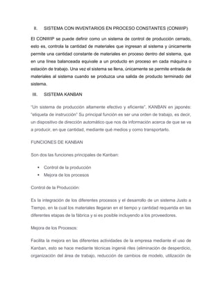II. SISTEMA CON INVENTARIOS EN PROCESO CONSTANTES (CONWIP)
El CONWIP se puede definir como un sistema de control de producción cerrado,
esto es, controla la cantidad de materiales que ingresan al sistema y únicamente
permite una cantidad constante de materiales en proceso dentro del sistema, que
en una línea balanceada equivale a un producto en proceso en cada máquina o
estación de trabajo. Una vez el sistema se llena, únicamente se permite entrada de
materiales al sistema cuando se produzca una salida de producto terminado del
sistema.
III. SISTEMA KANBAN
“Un sistema de producción altamente efectivo y eficiente”. KANBAN en japonés:
“etiqueta de instrucción” Su principal función es ser una orden de trabajo, es decir,
un dispositivo de dirección automático que nos da información acerca de que se va
a producir, en que cantidad, mediante qué medios y como transportarlo.
FUNCIONES DE KANBAN
Son dos las funciones principales de Kanban:
 Control de la producción
 Mejora de los procesos
Control de la Producción:
Es la integración de los diferentes procesos y el desarrollo de un sistema Justo a
Tiempo, en la cual los materiales llegaran en el tiempo y cantidad requerida en las
diferentes etapas de la fábrica y si es posible incluyendo a los proveedores.
Mejora de los Procesos:
Facilita la mejora en las diferentes actividades de la empresa mediante el uso de
Kanban, esto se hace mediante técnicas ingenié riles (eliminación de desperdicio,
organización del área de trabajo, reducción de cambios de modelo, utilización de
 