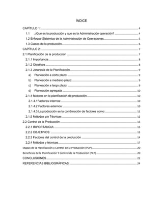 ÍNDICE
CAPÍTULO 1: .................................................................................................................................... 4
1.1 ¿Qué es la producción y que es la Administración operación? ................................ 4
1.2 Enfoque Sistémico de la Administración de Operaciones............................................... 5
1.3 Clases de la producción........................................................................................................ 6
CAPÍTULO 2: .................................................................................................................................... 7
2.1 Planificación de la producción ................................................................................................. 7
2.1.1 Importancia.......................................................................................................................... 8
2.1.2 Objetivos .............................................................................................................................. 8
2.1.3 Jerarquía de la Planificación............................................................................................. 9
a) Planeación a corto plazo:................................................................................................ 9
b) Planeación a mediano plazo:.......................................................................................... 9
c) Planeación a largo plazo:................................................................................................ 9
d) Planeación agregada..................................................................................................... 10
2.1.4 factores en la planificación de producción.................................................................... 10
2.1.4.1Factores internos:....................................................................................................... 10
2.1.4.2 Factores externos: .................................................................................................... 10
2.1.4.3 La producción es la combinación de factores como:........................................... 11
2.1.5 Métodos y/o Técnicas...................................................................................................... 12
2.2 Control de la Producción ........................................................................................................ 13
2.2.1 IMPORTANCIA:................................................................................................................ 13
2.2.2 OBJETIVOS: ..................................................................................................................... 13
2.2.3 Factores del control de la producción ........................................................................... 14
2.2.4 Métodos y técnicas........................................................................................................... 17
Etapas de la Planificación y Control de la Producción (PCP)............................................................. 20
Beneficios de la Planificación Y Control de la Producción (PCP)....................................................... 20
CONCLUSIONES........................................................................................................................... 22
REFERENCIAS BIBLIOGRÁFICAS:........................................................................................... 24
 