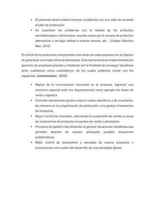  El personal obrero estará siempre cumpliendo con sus roles de acuerdo
al plan de producción.
 Se superarán los problemas con la calidad de los productos
semielaborados o terminados, muchas veces por la compra de productos
alternativos o de baja calidad a buenos precios, etc. (Vargas Sánchez
Max, 2016)
El control de la producción compromete a las áreas de cada empresa con el objetivo
de garantizar una mejor toma de decisiones. Esta herramienta es implementada por
gerentes de empresas grandes y medianas con la finalidad de conseguir beneficios
tanto cualitativos como cuantitativos, de los cuales podemos contar con los
siguientes: (conexionesan , 2015)
 Mejora de la comunicación horizontal en la empresa, logrando una
sincronía especial entre los departamentos como ejemplo las áreas de
venta y logística.
 Controlar operaciones ayuda a reducir costos operativos y de inventarios,
los retrasos en la programación de producción y los gastos innecesarios
de transporte.
 Mayor control de inventario, reduciendo la suspensión de ventas a causa
de insuficiencia de productos en puntos de venta o almacenes.
 Procesos de gestión más eficientes al generar situaciones hipotéticas que
permiten detectar de manera anticipada posibles situaciones
problemáticas.
 Mejor control de desempeño y resultado de nuevos productos y
promociones como parte del desarrollo de una estrategia global.
 