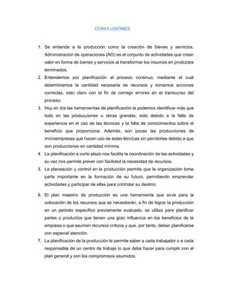 CONCLUSIONES
1. Se entiende a la producción como la creación de bienes y servicios.
Administración de operaciones (AO) es el conjunto de actividades que crean
valor en forma de bienes y servicios al transformar los insumos en productos
terminados.
2. Entendemos por planificación al proceso continuo, mediante el cual
determinamos la cantidad necesaria de recursos y tomamos acciones
correctas, esto claro con el fin de corregir errores en el transcurso del
proceso.
3. Hoy en día las herramientas de planificación la podemos identificar más que
todo en las producciones u obras grandes, esto debido a la falta de
experiencia en el uso de las técnicas y la falta de conocimientos sobre el
beneficio que proporciona. Además, son pocas las producciones de
microempresas que hacen uso de estas técnicas sin percibirlas debido a que
son producciones en cantidad mínima.
4. La planificación a corto plazo nos facilita la coordinación de las actividades y
su vez nos permite prever con facilidad la necesidad de recursos.
5. La planeación y control en la producción permite que la organización tome
parte importante en la formación de su futuro, permitiendo emprender
actividades y participar de ellas para controlar su destino.
6. El plan maestro de producción es una herramienta que sirve para la
colocación de los recursos que se necesitarán, a fin de lograr la producción
en un periodo específico previamente evaluado, se utiliza para planificar
partes o productos que tienen una gran influencia en los beneficios de la
empresa o que asumen recursos críticos y que, por tanto, deben planificarse
con especial atención.
7. La planificación de la producción le permite saber a cada trabajador o a cada
responsable de un centro de trabajo lo que debe hacer para cumplir con el
plan general y con los compromisos asumidos.
 