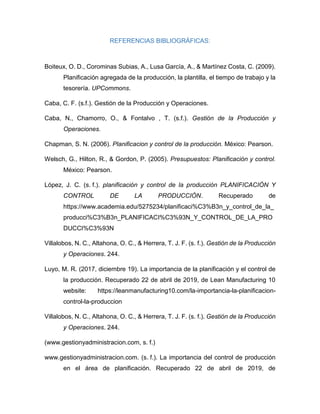REFERENCIAS BIBLIOGRÁFICAS:
Boiteux, O. D., Corominas Subias, A., Lusa García, A., & Martínez Costa, C. (2009).
Planificación agregada de la producción, la plantilla, el tiempo de trabajo y la
tesorería. UPCommons.
Caba, C. F. (s.f.). Gestión de la Producción y Operaciones.
Caba, N., Chamorro, O., & Fontalvo , T. (s.f.). Gestión de la Producción y
Operaciones.
Chapman, S. N. (2006). Planificacion y control de la producción. México: Pearson.
Welsch, G., Hilton, R., & Gordon, P. (2005). Presupuestos: Planificación y control.
México: Pearson.
López, J. C. (s. f.). planificación y control de la producción PLANIFICACIÓN Y
CONTROL DE LA PRODUCCIÓN. Recuperado de
https://www.academia.edu/5275234/planificaci%C3%B3n_y_control_de_la_
producci%C3%B3n_PLANIFICACI%C3%93N_Y_CONTROL_DE_LA_PRO
DUCCI%C3%93N
Villalobos, N. C., Altahona, O. C., & Herrera, T. J. F. (s. f.). Gestión de la Producción
y Operaciones. 244.
Luyo, M. R. (2017, diciembre 19). La importancia de la planificación y el control de
la producción. Recuperado 22 de abril de 2019, de Lean Manufacturing 10
website: https://leanmanufacturing10.com/la-importancia-la-planificacion-
control-la-produccion
Villalobos, N. C., Altahona, O. C., & Herrera, T. J. F. (s. f.). Gestión de la Producción
y Operaciones. 244.
(www.gestionyadministracion.com, s. f.)
www.gestionyadministracion.com. (s. f.). La importancia del control de producción
en el área de planificación. Recuperado 22 de abril de 2019, de
 