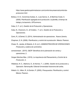 https://www.gestionyadministracion.com/control-de-presencia/control-de-
produccion.html
Boiteux, O. D., Corominas Subias, A., Lusa García, A., & Martínez Costa, C.
(2009). Planificación agregada de la producción, la plantilla, el tiempo de
trabajo y la tesorería. UPCommons.
Caba, C. F. (s.f.). Gestión de la Producción y Operaciones.
Caba, N., Chamorro, O., & Fontalvo , T. (s.f.). Gestión de la Producción y
Operaciones.
Carro, R., & Daniel, G. (2014). Administración de operaciones . Nueva Librería.
Chapman, S. N. (2006). Planificacion y control de la producción. México: Pearson.
Chase, R., Jacobs, & Roberts, A. N. (s.f.). ADMINISTRACIÓN DE OPERACIONES
Producción y cadena de suministros.
conexionesan . (2015). S&OP: Beneficios de la planeación de ventas y
operaciones, 2.
Vargas Sánchez Max. ( 2016). La importancia del Planeamiento y Control de la
Producción, 2.
Villalobos, N. C., Altahona, O., & Herrera, T. J. (2006). Gestión de la producción y
Operación. Barranquilla: Editorial Universidad Autonoma del caribe.
Welsch, G., Hilton, R., & Gordon, P. (2005). Presupuestos: Planificación y control.
México: Pearson.
 