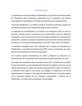 INTRODUCCIÓN
La importancia creciente de aplicar la Planificación y el Control a las diversas clases
de Producción está íntimamente relacionada con la superación del enfoque
racionalizador y centralizador de la misión de esta área en las organizaciones.
Una buena planificación y un óptimo control en el proceso productivo ayudan a la
empresa acomodarse a los cambios que exige el nuevo mercado.
La aplicación de la Planificación y el Control en la Producción (PCP) ha sido un
elemento medular para el incremento de la productividad que han registrado
empresas en todo el mundo. Para crear una ventaja competitiva con el proceso de
producción y operación es preciso comprender como la función del ciclo productivo
contribuyen a incrementar la productividad y, por ende, mayor valor a la empresa.
La presente monografía tiene como propósito dar a conocer la importancia de
Planificación y el Control en la Producción (ACP), como un mecanismo de ayuda
frente a la incertidumbre en la toma de decisiones.
En el primer capítulo empezaremos por definir y clasificar la producción y la
Administración de la Producción (AP), además del enfoque sistemático de la AP.
Con objeto de comprender mejor la dinámica de la ACP, se definen los conceptos
de estos dos términos, para posteriormente describir los métodos y técnicas que se
aplican prácticamente a todas las empresas productivas del mundo. No importa si
la aplicación tiene lugar en una oficina, una bodega, un restaurante, una tienda
departamental o una fábrica —la producción eficiente de bienes y servicios requiere
de la aplicación efectiva de los conceptos, herramientas y técnicas de la
Planificación y el control que se presentan en este trabajo.
 