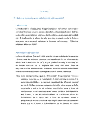 CAPÍTULO 1:
1.1 ¿Qué es la producción y que es la Administración operación?
La Producción
La Producción es una secuencia de operaciones que transforman elementos de
entrada en bienes o servicios capaces de satisfacer las expectativas de distintas
partes interesadas: clientes externos, clientes internos, accionistas, comunidad,
etc. O simplemente, la adición de valor a un bien o servicio mediante factores
necesarios para conseguir satisfacer la demanda del mercado. (Villalobos,
Altahona, & Herrera, 2006)
Administración de Operación
La Administración de Operación (AO) se entiende como el diseño, la operación
y la mejora de los sistemas que crean entregan los productos y los servicios
primarios de una empresa. La (AO), al igual que las finanzas y el marketing, es
un campo funcional de la empresa que tiene una clara línea de
responsabilidades administrativas. El término Administración de Operaciones
está relacionado directamente con la producción de bienes y servicios.
‘’Este punto es importante porque la administración de operaciones y muchas
veces se confunde con la investigación de operaciones y la ciencia de la
administración (IO/CA) y la ingeniería industrial (II). La diferencia esencial
es que la AOS es un campo de la administración, mientras que la IO/CA
representa la aplicación de métodos cuantitativos para la toma de
decisiones en todos los campos y la II es una disciplina de la ingeniería.
Por lo tanto, si bien los administradores de operaciones utilizan los
instrumentos de la IO/CA para la toma de decisiones (como la
programación de una ruta crítica) y se ocupan de muchos de los mismos
temas que la II (como la automatización de la fábrica), la función
 