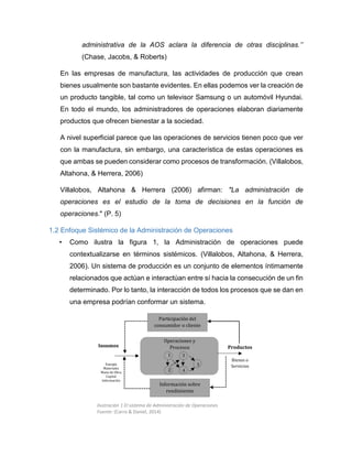 administrativa de la AOS aclara la diferencia de otras disciplinas.’’
(Chase, Jacobs, & Roberts)
En las empresas de manufactura, las actividades de producción que crean
bienes usualmente son bastante evidentes. En ellas podemos ver la creación de
un producto tangible, tal como un televisor Samsung o un automóvil Hyundai.
En todo el mundo, los administradores de operaciones elaboran diariamente
productos que ofrecen bienestar a la sociedad.
A nivel superficial parece que las operaciones de servicios tienen poco que ver
con la manufactura, sin embargo, una característica de estas operaciones es
que ambas se pueden considerar como procesos de transformación. (Villalobos,
Altahona, & Herrera, 2006)
Villalobos, Altahona & Herrera (2006) afirman: "La administración de
operaciones es el estudio de la toma de decisiones en la función de
operaciones." (P. 5)
1.2 Enfoque Sistémico de la Administración de Operaciones
• Como ilustra la figura 1, la Administración de operaciones puede
contextualizarse en términos sistémicos. (Villalobos, Altahona, & Herrera,
2006). Un sistema de producción es un conjunto de elementos íntimamente
relacionados que actúan e interactúan entre sí hacia la consecución de un fin
determinado. Por lo tanto, la interacción de todos los procesos que se dan en
una empresa podrían conformar un sistema.
Participación del
consumidor o cliente
Información sobre
rendimiento
Operaciones y
Procesos Productos
Bienes o
Servicios
Insumos
Energía
Materiales
Mano de Obra
Capital
Información
1
2
3
4
5
Ilustración 1 El sistema de Administración de Operaciones
Fuente: (Carro & Daniel, 2014)
 
