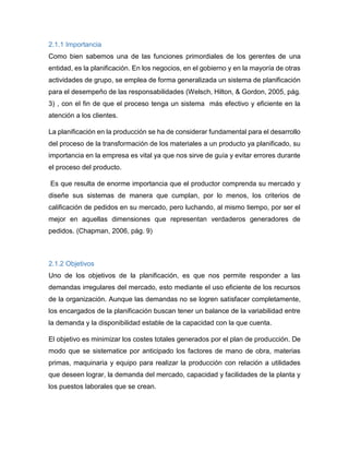 2.1.1 Importancia
Como bien sabemos una de las funciones primordiales de los gerentes de una
entidad, es la planificación. En los negocios, en el gobierno y en la mayoría de otras
actividades de grupo, se emplea de forma generalizada un sistema de planificación
para el desempeño de las responsabilidades (Welsch, Hilton, & Gordon, 2005, pág.
3) , con el fin de que el proceso tenga un sistema más efectivo y eficiente en la
atención a los clientes.
La planificación en la producción se ha de considerar fundamental para el desarrollo
del proceso de la transformación de los materiales a un producto ya planificado, su
importancia en la empresa es vital ya que nos sirve de guía y evitar errores durante
el proceso del producto.
Es que resulta de enorme importancia que el productor comprenda su mercado y
diseñe sus sistemas de manera que cumplan, por lo menos, los criterios de
calificación de pedidos en su mercado, pero luchando, al mismo tiempo, por ser el
mejor en aquellas dimensiones que representan verdaderos generadores de
pedidos. (Chapman, 2006, pág. 9)
2.1.2 Objetivos
Uno de los objetivos de la planificación, es que nos permite responder a las
demandas irregulares del mercado, esto mediante el uso eficiente de los recursos
de la organización. Aunque las demandas no se logren satisfacer completamente,
los encargados de la planificación buscan tener un balance de la variabilidad entre
la demanda y la disponibilidad estable de la capacidad con la que cuenta.
El objetivo es minimizar los costes totales generados por el plan de producción. De
modo que se sistematice por anticipado los factores de mano de obra, materias
primas, maquinaria y equipo para realizar la producción con relación a utilidades
que deseen lograr, la demanda del mercado, capacidad y facilidades de la planta y
los puestos laborales que se crean.
 