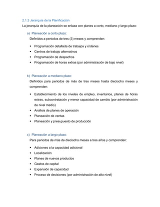 2.1.3 Jerarquía de la Planificación
La jerarquía de la planeación se enlaza con planes a corto, mediano y largo plazo:
a) Planeación a corto plazo:
Definidos a periodos de tres (3) meses y comprenden:
 Programación detallada de trabajos y ordenes
 Centros de trabajo alternativos
 Programación de despachos
 Programación de horas extras (por administración de bajo nivel)
b) Planeación a mediano plazo:
Definidos para periodos de más de tres meses hasta dieciocho meses y
comprenden:
 Establecimiento de los niveles de empleo, inventarios, planes de horas
extras, subcontratación y menor capacidad de cambio (por administración
de nivel medio)
 Análisis de planes de operación
 Planeación de ventas
 Planeación y presupuesto de producción
c) Planeación a largo plazo:
Para periodos de más de dieciocho meses a tres años y comprenden:
 Adiciones a la capacidad adicional
 Localización
 Planes de nuevos productos
 Gastos de capital
 Expansión de capacidad
 Proceso de decisiones (por administración de alto nivel)
 