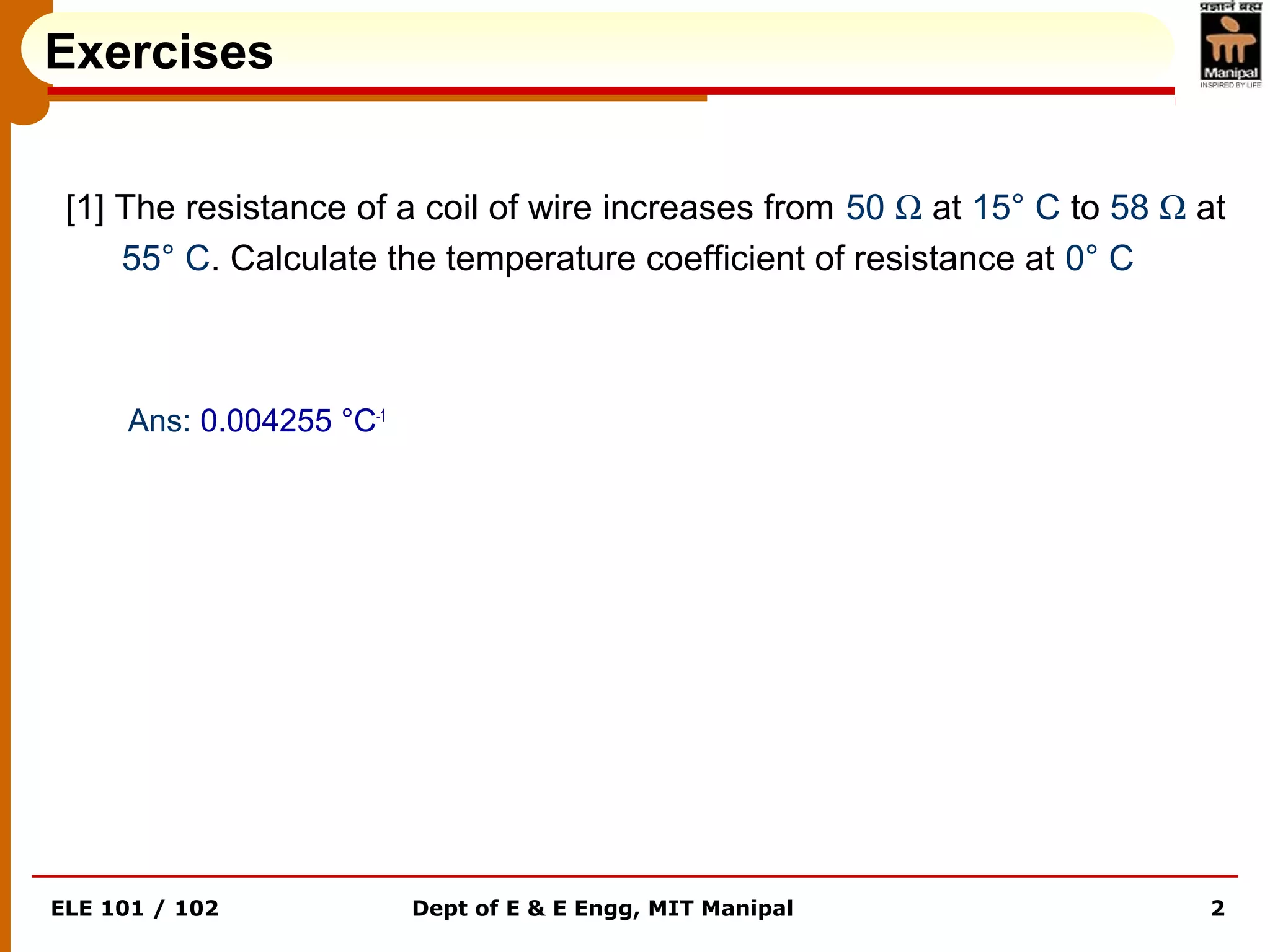 ELE 101 / 102 Dept of E & E Engg, MIT Manipal 2
[1] The resistance of a coil of wire increases from 50 Ω at 15° C to 58 Ω at
55° C. Calculate the temperature coefficient of resistance at 0° C
Ans: 0.004255 °C-1
Exercises
 