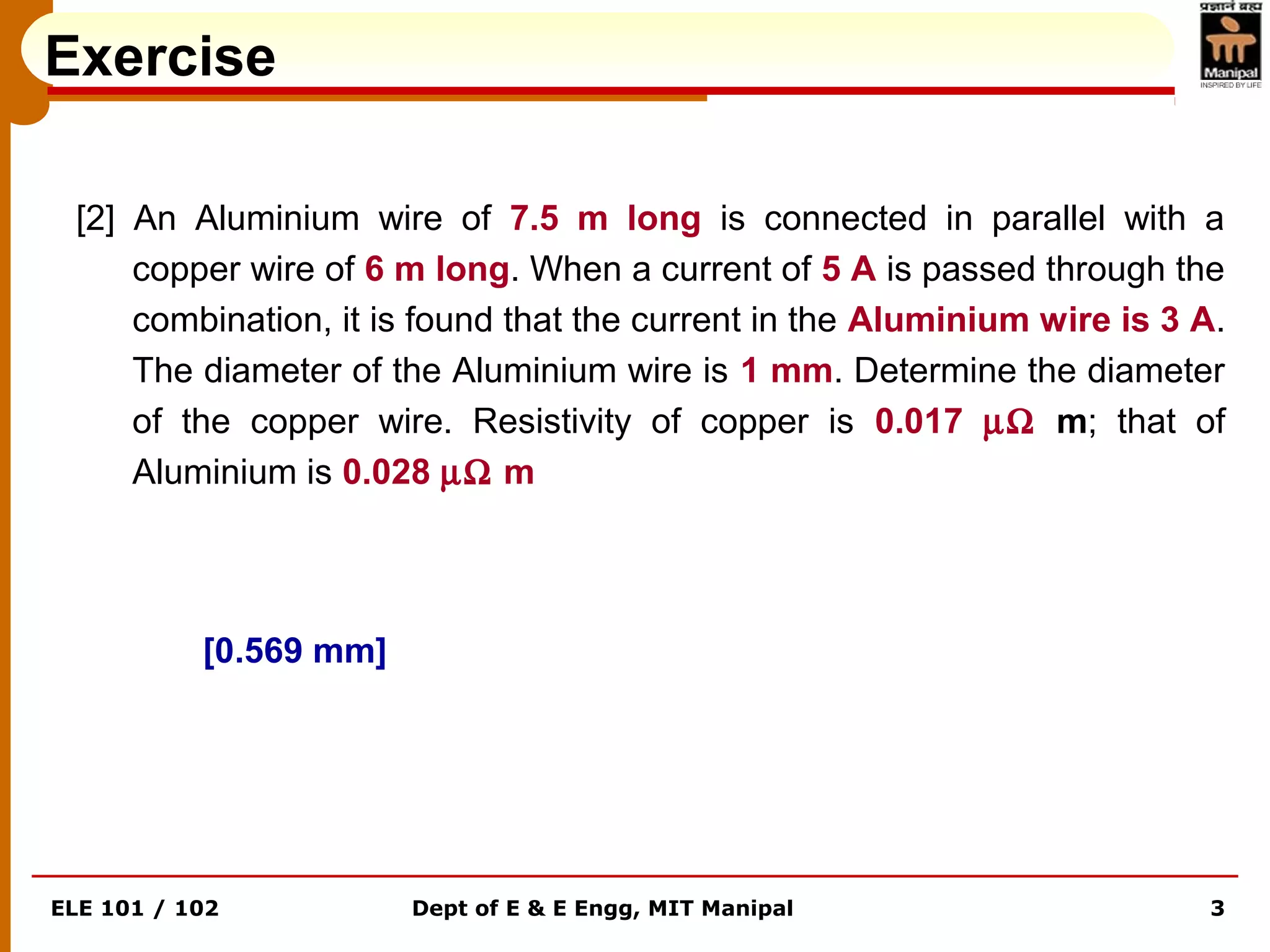 ELE 101 / 102 Dept of E & E Engg, MIT Manipal 3
Exercise
[2] An Aluminium wire of 7.5 m long is connected in parallel with a
copper wire of 6 m long. When a current of 5 A is passed through the
combination, it is found that the current in the Aluminium wire is 3 A.
The diameter of the Aluminium wire is 1 mm. Determine the diameter
of the copper wire. Resistivity of copper is 0.017 µΩ m; that of
Aluminium is 0.028 µΩ m
[0.569 mm]
 