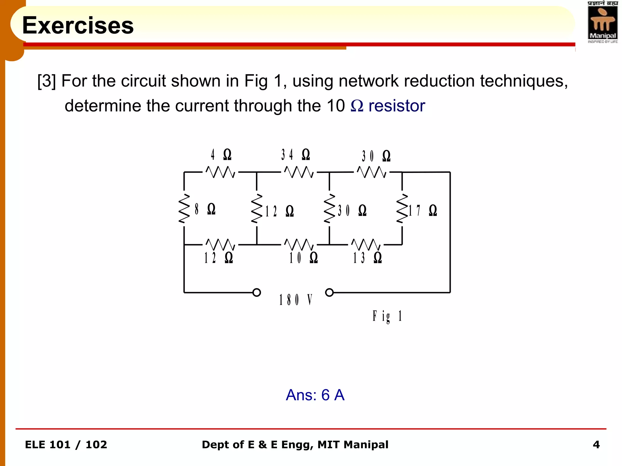 ELE 101 / 102 Dept of E & E Engg, MIT Manipal 4
1 8 0 V
8 Ω
4 Ω
1 2 Ω 1 0 Ω
1 2 Ω
3 4 Ω
3 0 Ω
1 3 Ω
1 7 Ω
3 0 Ω
F ig 1
Exercises
[3] For the circuit shown in Fig 1, using network reduction techniques,
determine the current through the 10 Ω resistor
Ans: 6 A
 