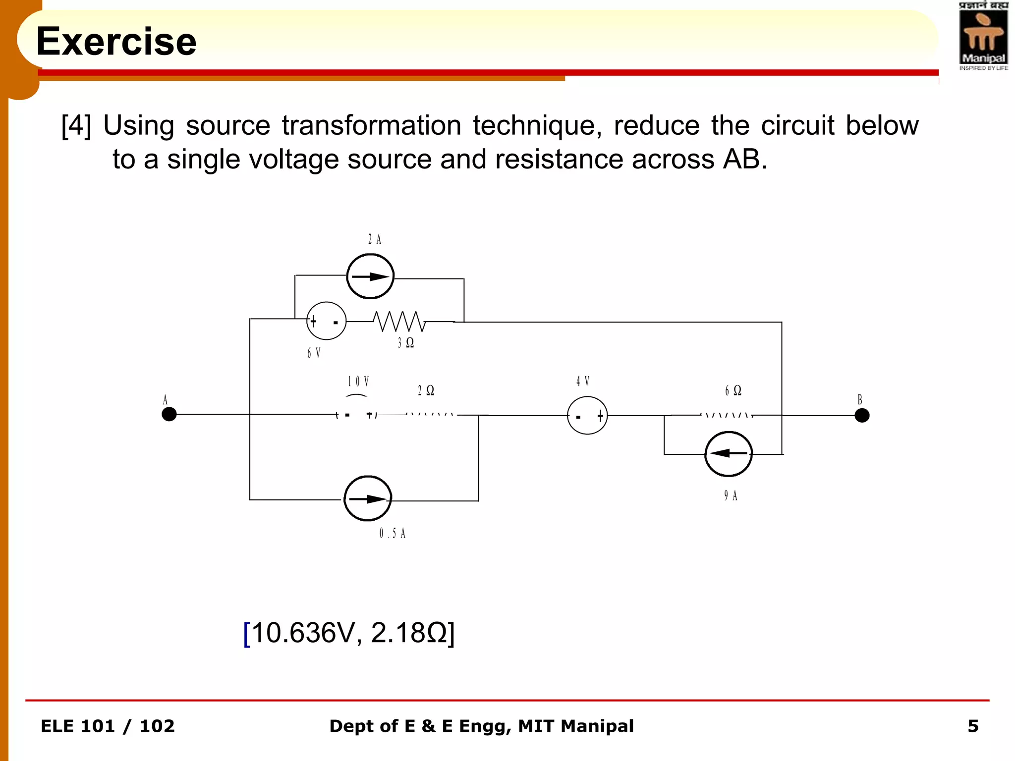 ELE 101 / 102 Dept of E & E Engg, MIT Manipal 5
Exercise
[4] Using source transformation technique, reduce the circuit below
to a single voltage source and resistance across AB.
[10.636V, 2.18Ω]
+ -
+- +-
2 A
6 V
3 Ω
1 0 V
2 Ω
4 V
6 Ω
9 A
0 . 5 A
A B
 