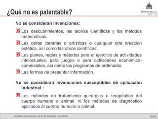 ¿Qué no es patentable?
  No se consideran invenciones:
   Los descubrimientos, las teorías científicas y los métodos
    matemáticos.
   Las obras literarias o artísticas o cualquier otra creación
    estética, así como las obras científicas.
   Los planes, reglas y métodos para el ejercicio de actividades
    intelectuales, para juegos o para actividades económico-
    comerciales, así como los programas de ordenador.
   Las formas de presentar información.
  No se consideran invenciones susceptibles de aplicación
    industrial :
   Los métodos de tratamiento quirúrgico o terapéutico del
       cuerpo humano o animal, ni los métodos de diagnóstico
       aplicados al cuerpo humano o animal.

  Análisis económico de la Propiedad industrial                     38/62
 