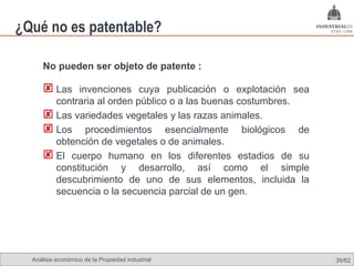 ¿Qué no es patentable?

      No pueden ser objeto de patente :

       Las invenciones cuya publicación o explotación sea
        contraria al orden público o a las buenas costumbres.
       Las variedades vegetales y las razas animales.
       Los procedimientos esencialmente biológicos de
        obtención de vegetales o de animales.
       El cuerpo humano en los diferentes estadios de su
        constitución y desarrollo, así como el simple
        descubrimiento de uno de sus elementos, incluida la
        secuencia o la secuencia parcial de un gen.




  Análisis económico de la Propiedad industrial                 39/62
 