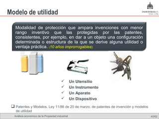 Modelo de utilidad

   Modalidad de protección que ampara invenciones con menor
   rango inventivo que las protegidas por las patentes,
   consistentes, por ejemplo, en dar a un objeto una configuración
   determinada o estructura de la que se derive alguna utilidad o
   ventaja práctica. (10 años improrrogables)




                                                  Un Utensilio
                                                  Un Instrumento
                                                  Un Aparato
                                                  Un Dispositivo
  Patentes y Modelos. Ley 11/86 de 20 de marzo, de patentes de invención y modelos
    de utilidad
   Análisis económico de la Propiedad industrial                                      40/62
 