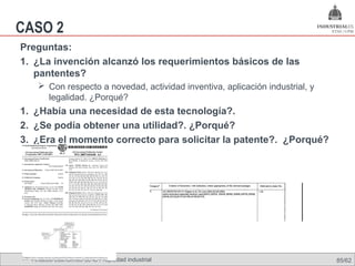 CASO 2
Preguntas:
1. ¿La invención alcanzó los requerimientos básicos de las
   pantentes?
     Con respecto a novedad, actividad inventiva, aplicación industrial, y
      legalidad. ¿Porqué?
1. ¿Había una necesidad de esta tecnología?.
2. ¿Se podía obtener una utilidad?. ¿Porqué?
3. ¿Era el momento correcto para solicitar la patente?. ¿Porqué?




  Análisis económico de la Propiedad industrial                               85/62
 