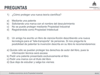 PREGUNTAS
1)   ¿Cómo proteger una nueva teoría científica?

a)   Mediante una patente
b)   Solicitando una marca con el nombre del descubrimiento
c)   No se puede proteger mediante Propiedad Industrial
d)   Registrándola como Propiedad Intelectual


2)   Un amigo ha escrito un libro de ciencia-ficción describiendo una nueva
     tecnología para el “tele-transporte” de personas. Si nos pregunta la
     posibilidad de patentar la invención descrita en su libro le recomendaremos:

a) Quizás sólo se puedan proteger los derechos de autor del libro, pues la
    información técnica será escasa
b) Pedir una patente presentado exclusivamente el libro
c) Pedir una marca con el título del libro
d) Que deje de estudiar y salga los viernes



 Análisis económico de la Propiedad industrial                                  86/62
 