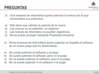 PREGUNTAS
3) Una empresa de informática quiere patentar la marca con la que
   comercializa sus productos:

a)    Sólo tiene que solicitar la patente de la marca
b)    Las marcas no se patentan, se registran
c)    Las marcas de informática no pueden registrarse
d)    No se puede proteger mediante Propiedad Industrial

4) Dicha empresa de informática quiere patentar en España el software
   de un nuevo juego que ha desarrollado:

a)   Se puede patentar el software y el juego
b)   Se puede patentar el software, pero no el juego
c)   No se puede patentar el software, pero sí el juego
d)   No se puede patentar ni el software ni el juego


     Análisis económico de la Propiedad industrial                      87/62
 