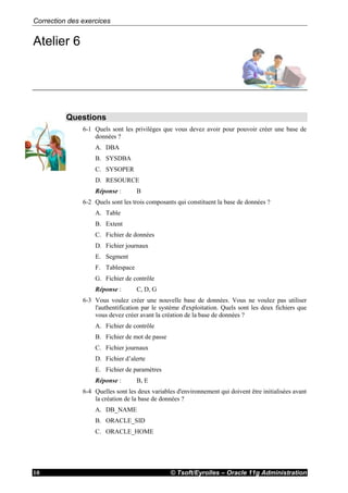 Correction des exercices
© Tsoft/Eyrolles – Oracle 11g Administration10
Atelier 6
Questions
6-1 Quels sont les privilèges que vous devez avoir pour pouvoir créer une base de
données ?
A. DBA
B. SYSDBA
C. SYSOPER
D. RESOURCE
Réponse : B
6-2 Quels sont les trois composants qui constituent la base de données ?
A. Table
B. Extent
C. Fichier de données
D. Fichier journaux
E. Segment
F. Tablespace
G. Fichier de contrôle
Réponse : C, D, G
6-3 Vous voulez créer une nouvelle base de données. Vous ne voulez pas utiliser
l'authentification par le système d'exploitation. Quels sont les deux fichiers que
vous devez créer avant la création de la base de données ?
A. Fichier de contrôle
B. Fichier de mot de passe
C. Fichier journaux
D. Fichier d’alerte
E. Fichier de paramètres
Réponse : B, E
6-4 Quelles sont les deux variables d'environnement qui doivent être initialisées avant
la création de la base de données ?
A. DB_NAME
B. ORACLE_SID
C. ORACLE_HOME
 
