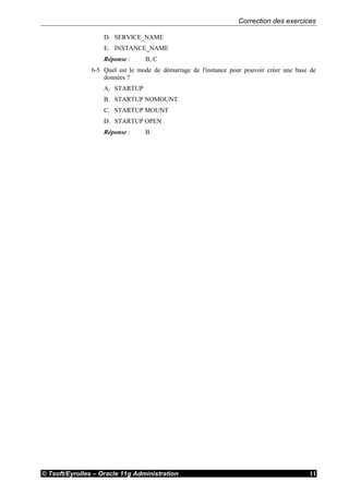 Correction des exercices
© Tsoft/Eyrolles – Oracle 11g Administration 11
D. SERVICE_NAME
E. INSTANCE_NAME
Réponse : B, C
6-5 Quel est le mode de démarrage de l'instance pour pouvoir créer une base de
données ?
A. STARTUP
B. STARTUP NOMOUNT
C. STARTUP MOUNT
D. STARTUP OPEN
Réponse : B
 