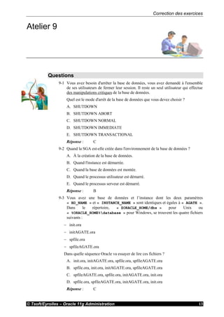 Correction des exercices
© Tsoft/Eyrolles – Oracle 11g Administration 13
Atelier 9
Questions
9-1 Vous avez besoin d'arrêter la base de données, vous avez demandé à l'ensemble
de ses utilisateurs de fermer leur session. Il reste un seul utilisateur qui effectue
des manipulations critiques de la base de données.
Quel est le mode d'arrêt de la base de données que vous devez choisir ?
A. SHUTDOWN
B. SHUTDOWN ABORT
C. SHUTDOWN NORMAL
D. SHUTDOWN IMMEDIATE
E. SHUTDOWN TRANSACTIONAL
Réponse : C
9-2 Quand la SGA est-elle créée dans l'environnement de la base de données ?
A. À la création de la base de données.
B. Quand l'instance est démarrée.
C. Quand la base de données est montée.
D. Quand le processus utilisateur est démarré.
E. Quand le processus serveur est démarré.
Réponse : B
9-3 Vous avez une base de données et l’instance dont les deux paramètres
« BD_NAME » et « INSTANCE_NAME » sont identiques et égales à « AGATE ».
Dans le répertoire, « $ORACLE_HOME/dbs » pour Unix ou
« %ORACLE_HOME%database » pour Windows, se trouvent les quatre fichiers
suivants :
 init.ora
 initAGATE.ora
 spfile.ora
 spfileAGATE.ora
Dans quelle séquence Oracle va essayer de lire ces fichiers ?
A. init.ora, initAGATE.ora, spfile.ora, spfileAGATE.ora
B. spfile.ora, init.ora, initAGATE.ora, spfileAGATE.ora
C. spfileAGATE.ora, spfile.ora, initAGATE.ora, init.ora
D. spfile.ora, spfileAGATE.ora, initAGATE.ora, init.ora
Réponse : C
 
