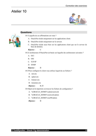 Correction des exercices
© Tsoft/Eyrolles – Oracle 11g Administration 15
Atelier 10
Questions
10-1Laquelle de ces affirmations est vraie ?
A. OracleNet réside uniquement sur les applications client.
B. OracleNet réside uniquement sur le serveur.
C. OracleNet réside aussi bien sur les applications client que sur le serveur de
base de données.
Réponse : C
10-2L'architecture d’OracleNet est basée sur laquelle des architectures suivantes ?
A. OCI
B. OSI
C. TCP/IP
D. SNMP
Réponse : B
10-3Pour configurer le client vous utilisez lequel de ces fichiers ?
A. init.ora
B. sqlnet.ora
C. listener.ora
D. tnsnames.ora
Réponse : B, D
10-4Quel est le répertoire où trouver les fichiers de configuration ?
A. %ORACLE_HOME%adminnetwork
B. %ORACLE_HOME%networkadmin
C. %ORACLE_HOME%net90admin
Réponse : B
 