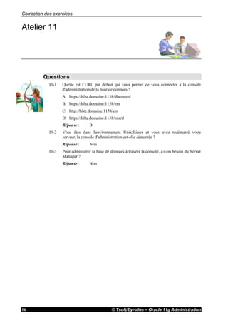 Correction des exercices
© Tsoft/Eyrolles – Oracle 11g Administration16
Atelier 11
Questions
11-1 Quelle est l’URL par défaut qui vous permet de vous connecter à la console
d'administration de la base de données ?
A. https://hôte.domaine:1158/dbcontrol
B. https://hôte.domaine:1158/em
C. http://hôte.domaine:1158/em
D. https://hôte.domaine:1158/emctl
Réponse : B
11-2 Vous êtes dans l'environnement Unix/Linux et vous avez redémarré votre
serveur, la console d'administration est-elle démarrée ?
Réponse : Non
11-3 Pour administrer la base de données à travers la console, a-t-on besoin du Server
Manager ?
Réponse : Non
 