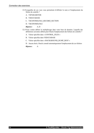 Correction des exercices
© Tsoft/Eyrolles – Oracle 11g Administration18
12-2Lesquelles de ces vues vous permettent d’afficher le nom et l'emplacement du
fichier de contrôle ?
A. V$PARAMETER
B. V$DATABASE
C. V$CONTROLFILE_RECORD_SECTION
D. V$CONTROLFILE
Réponse : A, D
12-3Vous voulez définir le multiplexage dans votre base de données. Laquelle des
définitions suivantes définit pour Oracle l'emplacement des fichiers de contrôle ?
A. Valeur spécifiée dans « CONTROL_FILES »
B. Valeur spécifiée dans V$DATABASE
C. Valeur spécifiée dans « BACKGROUND_DUMP_DEST »
D. Aucun choix, Oracle connaît automatiquement l'emplacement de ces fichiers
Réponse : A
 