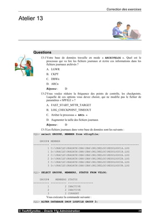 Correction des exercices
© Tsoft/Eyrolles – Oracle 11g Administration 19
Atelier 13
Questions
13-1Votre base de données travaille en mode « ARCHIVELOG ». Quel est le
processus qui va lire les fichiers journaux et écrire ces informations dans les
fichiers journaux archivés ?
A. LGWR
B. CKPT
C. DBWn
D. ARCn
Réponse : D
13-2Vous voulez réduire la fréquence des points de contrôle, les checkpoints.
Laquelle de ces options vous devez choisir, qui ne modifie pas le fichier de
paramètres « SPFILE » ?
A. FAST_START_MTTR_TARGET
B. LOG_CHECKPOINT_TIMEOUT
C. Arrêter le processus « ARCn »
D. Augmenter la taille des fichiers journaux
Réponse : D
13-3Les fichiers journaux dans votre base de données sont les suivants :
SQL> select GROUP#, MEMBER from v$logfile;
GROUP# MEMBER
---------- --------------------------------------------------------
1 C:ORACLEORADATADBADBAONLINELOGREDOLOG01A.LOG
1 D:ORACLEORADATADBADBAONLINELOGREDOLOG01B.LOG
2 C:ORACLEORADATADBADBAONLINELOGREDOLOG02A.LOG
2 D:ORACLEORADATADBADBAONLINELOGREDOLOG02B.LOG
3 C:ORACLEORADATADBADBAONLINELOGREDOLOG03A.LOG
3 D:ORACLEORADATADBADBAONLINELOGREDOLOG03B.LOG
SQL> SELECT GROUP#, MEMBERS, STATUS FROM V$LOG;
GROUP# MEMBERS STATUS
---------- ---------- ----------------
1 2 INACTIVE
2 2 INACTIVE
3 2 CURRENT
Vous exécutez la commande suivante :
SQL> ALTER DATABASE DROP LOGFILE GROUP 3;
 
