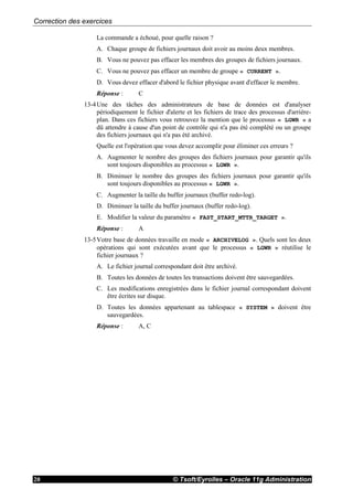 Correction des exercices
© Tsoft/Eyrolles – Oracle 11g Administration20
La commande a échoué, pour quelle raison ?
A. Chaque groupe de fichiers journaux doit avoir au moins deux membres.
B. Vous ne pouvez pas effacer les membres des groupes de fichiers journaux.
C. Vous ne pouvez pas effacer un membre de groupe « CURRENT ».
D. Vous devez effacer d'abord le fichier physique avant d'effacer le membre.
Réponse : C
13-4Une des tâches des administrateurs de base de données est d'analyser
périodiquement le fichier d'alerte et les fichiers de trace des processus d'arrière-
plan. Dans ces fichiers vous retrouvez la mention que le processus « LGWR » a
dû attendre à cause d'un point de contrôle qui n'a pas été complété ou un groupe
des fichiers journaux qui n'a pas été archivé.
Quelle est l'opération que vous devez accomplir pour éliminer ces erreurs ?
A. Augmenter le nombre des groupes des fichiers journaux pour garantir qu'ils
sont toujours disponibles au processus « LGWR ».
B. Diminuer le nombre des groupes des fichiers journaux pour garantir qu'ils
sont toujours disponibles au processus « LGWR ».
C. Augmenter la taille du buffer journaux (buffer redo-log).
D. Diminuer la taille du buffer journaux (buffer redo-log).
E. Modifier la valeur du paramètre « FAST_START_MTTR_TARGET ».
Réponse : A
13-5Votre base de données travaille en mode « ARCHIVELOG ». Quels sont les deux
opérations qui sont exécutées avant que le processus « LGWR » réutilise le
fichier journaux ?
A. Le fichier journal correspondant doit être archivé.
B. Toutes les données de toutes les transactions doivent être sauvegardées.
C. Les modifications enregistrées dans le fichier journal correspondant doivent
être écrites sur disque.
D. Toutes les données appartenant au tablespace « SYSTEM » doivent être
sauvegardées.
Réponse : A, C
 