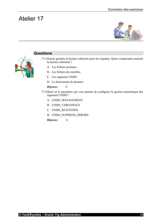 Correction des exercices
© Tsoft/Eyrolles – Oracle 11g Administration 21
Atelier 17
Questions
17-1Oracle garantie la lecture cohérente pour les requêtes. Quels composants assurent
la lecture cohérente ?
A. Les fichiers journaux
B. Les fichiers de contrôles
C. Les segments UNDO
D. Le dictionnaire de données
Réponse : C
17-2Quel est le paramètre qui vous permet de configurer la gestion automatique des
segments UNDO ?
A. UNDO_MANAGEMENT
B. UNDO_TABLESPACE
C. UNDO_RETENTION
D. UNDO_SUPPRESS_ERRORS
Réponse : A
 