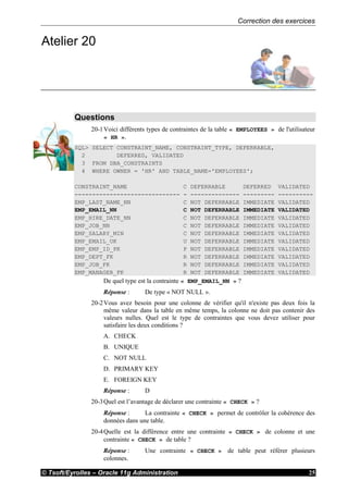 Correction des exercices
© Tsoft/Eyrolles – Oracle 11g Administration 25
Atelier 20
Questions
20-1Voici différents types de contraintes de la table « EMPLOYEES » de l'utilisateur
« HR ».
SQL> SELECT CONSTRAINT_NAME, CONSTRAINT_TYPE, DEFERRABLE,
2 DEFERRED, VALIDATED
3 FROM DBA_CONSTRAINTS
4 WHERE OWNER = 'HR' AND TABLE_NAME='EMPLOYEES';
CONSTRAINT_NAME C DEFERRABLE DEFERRED VALIDATED
------------------------------ - -------------- --------- ----------
EMP_LAST_NAME_NN C NOT DEFERRABLE IMMEDIATE VALIDATED
EMP_EMAIL_NN C NOT DEFERRABLE IMMEDIATE VALIDATED
EMP_HIRE_DATE_NN C NOT DEFERRABLE IMMEDIATE VALIDATED
EMP_JOB_NN C NOT DEFERRABLE IMMEDIATE VALIDATED
EMP_SALARY_MIN C NOT DEFERRABLE IMMEDIATE VALIDATED
EMP_EMAIL_UK U NOT DEFERRABLE IMMEDIATE VALIDATED
EMP_EMP_ID_PK P NOT DEFERRABLE IMMEDIATE VALIDATED
EMP_DEPT_FK R NOT DEFERRABLE IMMEDIATE VALIDATED
EMP_JOB_FK R NOT DEFERRABLE IMMEDIATE VALIDATED
EMP_MANAGER_FK R NOT DEFERRABLE IMMEDIATE VALIDATED
De quel type est la contrainte « EMP_EMAIL_NN » ?
Réponse : De type « NOT NULL ».
20-2Vous avez besoin pour une colonne de vérifier qu'il n'existe pas deux fois la
même valeur dans la table en même temps, la colonne ne doit pas contenir des
valeurs nulles. Quel est le type de contraintes que vous devez utiliser pour
satisfaire les deux conditions ?
A. CHECK
B. UNIQUE
C. NOT NULL
D. PRIMARY KEY
E. FOREIGN KEY
Réponse : D
20-3Quel est l’avantage de déclarer une contrainte « CHECK » ?
Réponse : La contrainte « CHECK » permet de contrôler la cohérence des
données dans une table.
20-4Quelle est la différence entre une contrainte « CHECK » de colonne et une
contrainte « CHECK » de table ?
Réponse : Une contrainte « CHECK » de table peut référer plusieurs
colonnes.
 
