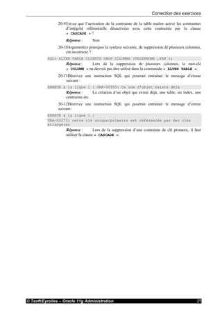 Correction des exercices
© Tsoft/Eyrolles – Oracle 11g Administration 27
20-9Est-ce que l’activation de la contrainte de la table maître active les contraintes
d’intégrité référentielle désactivées avec cette contrainte par la clause
« CASCADE » ?
Réponse : Non
20-10Argumentez pourquoi la syntaxe suivante, de suppression de plusieurs colonnes,
est incorrecte ?
SQL> ALTER TABLE CLIENTS DROP COLUMNS (TELEPHONE ,FAX );
Réponse : Lors de la suppression de plusieurs colonnes, le mot-clé
« COLUMN » ne devrait pas être utilisé dans la commande « ALTER TABLE ».
20-11Décrivez une instruction SQL qui pourrait entraîner le message d’erreur
suivant :
ERREUR à la ligne 1 : ORA-00955: Ce nom d'objet existe déjà
Réponse : La création d’un objet qui existe déjà, une table, un index, une
contrainte etc.
20-12Décrivez une instruction SQL qui pourrait entraîner le message d’erreur
suivant :
ERREUR à la ligne 1 :
ORA-02273: cette clé unique/primaire est référencée par des clés
étrangères
Réponse : Lors de la suppression d’une contrainte de clé primaire, il faut
utiliser la clause « CASCADE ».
 