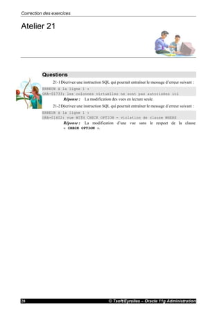 Correction des exercices
© Tsoft/Eyrolles – Oracle 11g Administration28
Atelier 21
Questions
21-1Décrivez une instruction SQL qui pourrait entraîner le message d’erreur suivant :
ERREUR à la ligne 1 :
ORA-01733: les colonnes virtuelles ne sont pas autorisées ici
Réponse : La modification des vues en lecture seule.
21-2Décrivez une instruction SQL qui pourrait entraîner le message d’erreur suivant :
ERREUR à la ligne 1 :
ORA-01402: vue WITH CHECK OPTION - violation de clause WHERE
Réponse : La modification d’une vue sans le respect de la clause
« CHECK OPTION ».
 