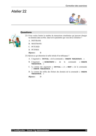 Correction des exercices
© Tsoft/Eyrolles – Oracle 11g Administration 29
Atelier 22
Questions
22-1Vous voulez limiter le nombre de transactions simultanées qui peuvent changer
les données dans un bloc. Quel est le paramètre que vous devez initialiser ?
A. INITTRANS
B. MAXTRANS
C. PCTUSED
D. PCTFREE
Réponse : B
22-2Qu'est-ce qui détermine la taille initiale d’un tablespace ?
A. L'argument « INITIAL » de la commande « CREATE TABLESPACE… »
B. L'argument « MINEXTENTS » de la commande « CREATE
TABLESPACE… »
C. La somme des arguments « INITIAL » et « NEXT » de la commande
« CREATE TABLESPACE… »
D. La somme des tailles des fichiers des données de la commande « CREATE
TABLESPACE… »
Réponse : D
 