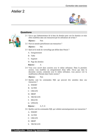 Correction des exercices
© Tsoft/Eyrolles – Oracle 11g Administration 3
Atelier 2
Questions
2-1 Est-ce que l'administrateur de la base de données peut voir les données en train
d'être modifiées dans une transaction par les utilisateurs de la base ?
Réponse : Non
2-2 Peut-on annuler partiellement une transaction ?
Réponse : Oui
2-3 Quel est le mode de verrouillage par défaut dans Oracle ?
A. Enregistrement
B. Table
C. Segment
D. Page des données
Réponse : A
2-4 Vous avez ouvert deux sessions avec le même utilisateur. Dans la première
session, vous modifiez un enregistrement d'une table. Est-ce que dans la
deuxième session, connectée avec le même utilisateur, vous pouvez voir la
modification effectuée dans l'autre session ?
Réponse : Non
2-5 Quelles sont les commandes SQL qui peuvent être annulées dans une
transaction ?
A. INSERT
B. ALTER
C. CREATE
D. DROP
E. TRUNCATE
F. DELETE
G. UPDATE
Réponse : A, F, G
2-6 Quelles sont les commandes SQL qui valident automatiquement une transaction ?
A. INSERT
B. ALTER
C. CREATE
D. DROP
E. TRUNCATE
 