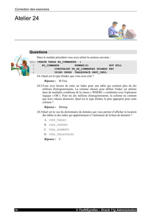 Correction des exercices
© Tsoft/Eyrolles – Oracle 11g Administration30
Atelier 24
Questions
Dans le module précédent vous avez utilisé la syntaxe suivante :
SQL> CREATE TABLE EX_COMMANDES (
2 NO_COMMANDE NUMBER(6) NOT NULL
3 CONSTRAINT PK_EX_COMMANDES PRIMARY KEY
4 USING INDEX TABLESPACE GEST_INDX,
24-1Quel est le type d'index que vous avez créé ?
Réponse : B-Tree
24-2Vous avez besoin de créer un index pour une table qui contient plus de dix
millions d'enregistrements. La colonne choisie pour définir l'index est utilisée
dans de multiples conditions de la clause « WHERE » combinées avec l'opérateur
logique « OR ». Pour les dix millions d'enregistrements, la colonne ne contient
que trois valeurs distinctes. Quel est le type d'index le plus approprié pour cette
colonne ?
Réponse : Bitmap
24-3Quel est la vue du dictionnaire de données qui vous permet d’afficher la location
des tables et des index qui appartiennent à l’utilisateur de la base de données ?
A. USER_TABLES
B. USER_INDEXES
C. USER_SEGMENTS
D. USER_TABLESPACES
Réponse : C
 