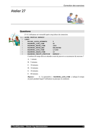 Correction des exercices
© Tsoft/Eyrolles – Oracle 11g Administration 31
Atelier 27
Questions
27-1L’utilisateur est verrouillé après cinq échecs de connexion.
SQL> ALTER PROFILE DEFAULT
2 LIMIT
3 FAILED_LOGIN_ATTEMPTS 5
4 PASSWORD_LIFE_TIME 60
5 PASSWORD_REUSE_TIME 1800
6 PASSWORD_REUSE_MAX UNLIMITED
7 PASSWORD_LOCK_TIME 1/1440
8 PASSWORD_GRACE_TIME 10
9 PASSWORD_VERIFY_FUNCTION DEFAULT ;
Combien de temps doit-on attendre avant de pouvoir se reconnecter de nouveau ?
A. 1 minute
B. 5 minutes
C. 10 minutes
D. 14 minutes
E. 18 minutes
F. 60 minutes
Réponse : A - Le paramètre « PASSWORD_LOCK_TIME » indique le temps
en jours pendant lequel l’utilisateur ne peut pas se connecter.
 