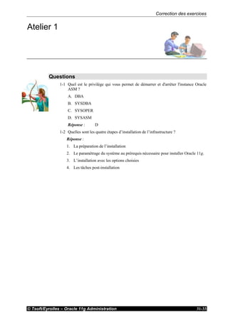 Correction des exercices
© Tsoft/Eyrolles – Oracle 11g Administration 31-33
Atelier 1
Questions
1-1 Quel est le privilège qui vous permet de démarrer et d'arrêter l'instance Oracle
ASM ?
A. DBA
B. SYSDBA
C. SYSOPER
D. SYSASM
Réponse : D
1-2 Quelles sont les quatre étapes d’installation de l’infrastructure ?
Réponse :
1. La préparation de l’installation
2. Le paramétrage du système au prérequis nécessaire pour installer Oracle 11g.
3. L’installation avec les options choisies
4. Les tâches post-installation
 