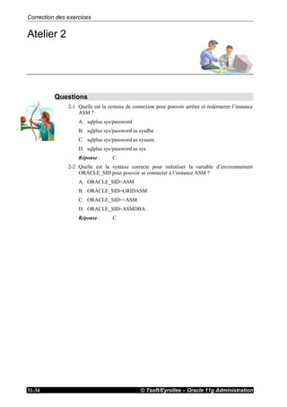 Correction des exercices
© Tsoft/Eyrolles – Oracle 11g Administration31-34
Atelier 2
Questions
2-1 Quelle est la syntaxe de connexion pour pouvoir arrêter et redémarrer l’instance
ASM ?
A. sqlplus sys/password
B. sqlplus sys/password as sysdba
C. sqlplus sys/password as sysasm
D. sqlplus sys/password as sys
Réponse : C
2-2 Quelle est la syntaxe correcte pour initialiser la variable d’environnement
ORACLE_SID pour pouvoir se connecter à l’instance ASM ?
A. ORACLE_SID=ASM
B. ORACLE_SID=GRIDASM
C. ORACLE_SID=+ASM
D. ORACLE_SID=ASMDBA
Réponse : C
 