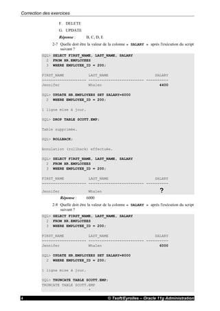 Correction des exercices
© Tsoft/Eyrolles – Oracle 11g Administration4
F. DELETE
G. UPDATE
Réponse : B, C, D, E
2-7 Quelle doit être la valeur de la colonne « SALARY » après l'exécution du script
suivant ?
SQL> SELECT FIRST_NAME, LAST_NAME, SALARY
2 FROM HR.EMPLOYEES
3 WHERE EMPLOYEE_ID = 200;
FIRST_NAME LAST_NAME SALARY
-------------------- ------------------------- ----------
Jennifer Whalen 4400
SQL> UPDATE HR.EMPLOYEES SET SALARY=6000
2 WHERE EMPLOYEE_ID = 200;
1 ligne mise à jour.
SQL> DROP TABLE SCOTT.EMP;
Table supprimée.
SQL> ROLLBACK;
Annulation (rollback) effectuée.
SQL> SELECT FIRST_NAME, LAST_NAME, SALARY
2 FROM HR.EMPLOYEES
3 WHERE EMPLOYEE_ID = 200;
FIRST_NAME LAST_NAME SALARY
-------------------- ------------------------- ----------
Jennifer Whalen ?
Réponse : 6000
2-8 Quelle doit être la valeur de la colonne « SALARY » après l'exécution du script
suivant ?
SQL> SELECT FIRST_NAME, LAST_NAME, SALARY
2 FROM HR.EMPLOYEES
3 WHERE EMPLOYEE_ID = 200;
FIRST_NAME LAST_NAME SALARY
-------------------- ------------------------- ----------
Jennifer Whalen 6000
SQL> UPDATE HR.EMPLOYEES SET SALARY=8000
2 WHERE EMPLOYEE_ID = 200;
1 ligne mise à jour.
SQL> TRUNCATE TABLE SCOTT.EMP;
TRUNCATE TABLE SCOTT.EMP
*
 
