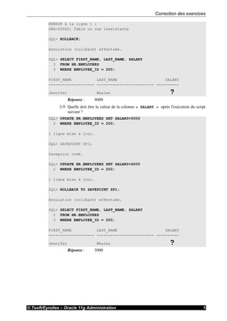 Correction des exercices
© Tsoft/Eyrolles – Oracle 11g Administration 5
ERREUR à la ligne 1 :
ORA-00942: Table ou vue inexistante
SQL> ROLLBACK;
Annulation (rollback) effectuée.
SQL> SELECT FIRST_NAME, LAST_NAME, SALARY
2 FROM HR.EMPLOYEES
3 WHERE EMPLOYEE_ID = 200;
FIRST_NAME LAST_NAME SALARY
-------------------- ------------------------- ----------
Jennifer Whalen ?
Réponse : 8000
2-9 Quelle doit être la valeur de la colonne « SALARY » après l'exécution du script
suivant ?
SQL> UPDATE HR.EMPLOYEES SET SALARY=5000
2 WHERE EMPLOYEE_ID = 200;
1 ligne mise à jour.
SQL> SAVEPOINT SP1;
Savepoint créé.
SQL> UPDATE HR.EMPLOYEES SET SALARY=6000
2 WHERE EMPLOYEE_ID = 200;
1 ligne mise à jour.
SQL> ROLLBACK TO SAVEPOINT SP1;
Annulation (rollback) effectuée.
SQL> SELECT FIRST_NAME, LAST_NAME, SALARY
2 FROM HR.EMPLOYEES
3 WHERE EMPLOYEE_ID = 200;
FIRST_NAME LAST_NAME SALARY
-------------------- ------------------------- ----------
Jennifer Whalen ?
Réponse : 5000
 