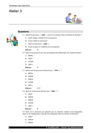 Correction des exercices
© Tsoft/Eyrolles – Oracle 11g Administration6
Atelier 3
Questions
3-1 Quand le processus « DBWn » écrit-il les données dans les fichiers de données ?
A. Après chaque validation de la transaction
B. Avant valider la transaction
C. Après le processus « LGWR »
D. Avant ou après la validation de la transaction
Réponse : D
3-2 Quel est le processus qui n'est pas démarré par défaut dans une instance Oracle?
A. DBWn
B. CKPT
C. LGWR
D. ARCn
Réponse : D
3-3 Quels sont les processus démarrés par « CKPT » ?
A. DBWn
B. SMON
C. PMON
D. LGWR
E. ARCn
Réponse : A, D
3-4 Quel est le processus démarré par « DBWn » ?
A. CKPT
B. SMON
C. PMON
D. LGWR
E. ARCn
Réponse : D
3-5 Quel est le processus qui garantie que les données validées sont enregistrées,
même si les changements n'ont pas été enregistrées dans les fichiers de données?
A. CKPT
B. SMON
C. PMON
 
